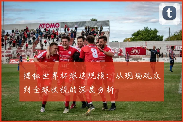 揭秘世界杯球迷规模：从现场观众到全球收视的深度分析