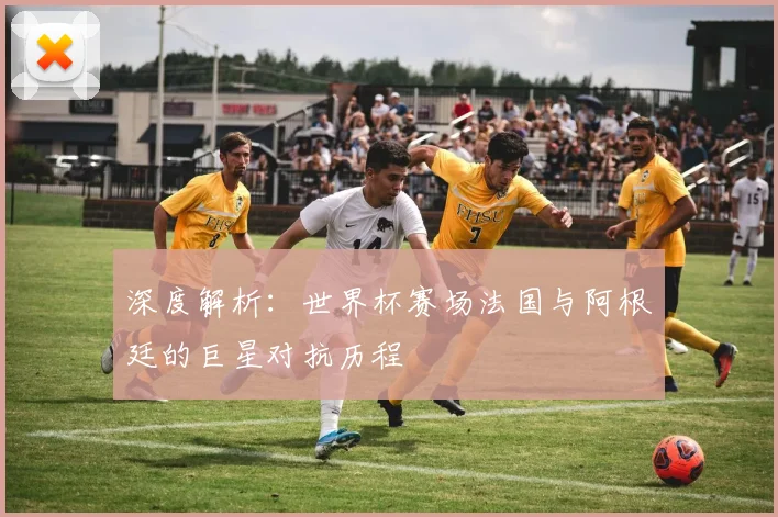 深度解析：世界杯赛场法国与阿根廷的巨星对抗历程