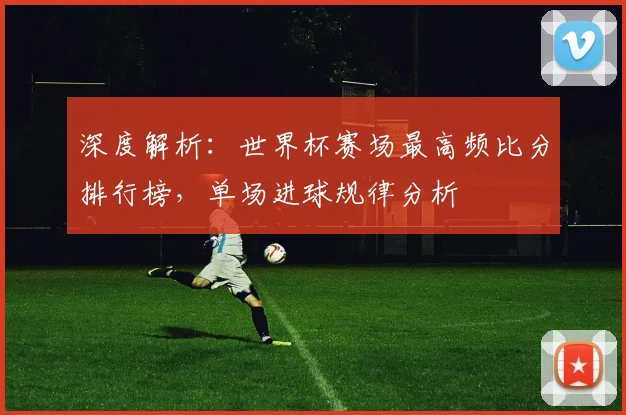 深度解析：世界杯赛场最高频比分排行榜，单场进球规律分析